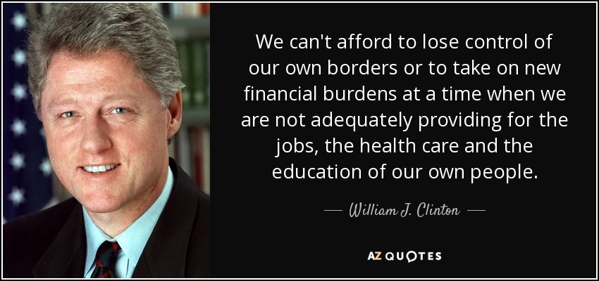We can't afford to lose control of our own borders or to take on new financial burdens at a time when we are not adequately providing for the jobs, the health care and the education of our own people. - William J. Clinton