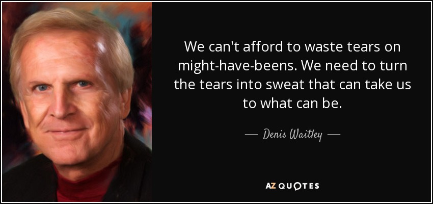 We can't afford to waste tears on might-have-beens. We need to turn the tears into sweat that can take us to what can be. - Denis Waitley