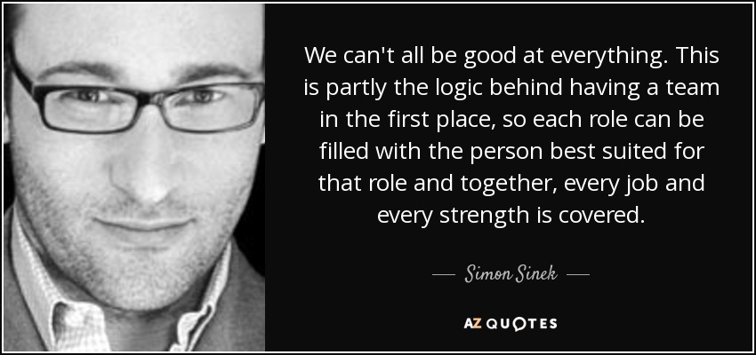 We can't all be good at everything. This is partly the logic behind having a team in the first place, so each role can be filled with the person best suited for that role and together, every job and every strength is covered. - Simon Sinek