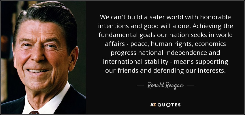 We can't build a safer world with honorable intentions and good will alone. Achieving the fundamental goals our nation seeks in world affairs - peace, human rights, economics progress national independence and international stability - means supporting our friends and defending our interests. - Ronald Reagan