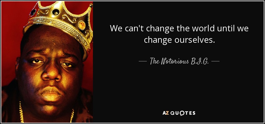 We can't change the world until we change ourselves. - The Notorious B.I.G.