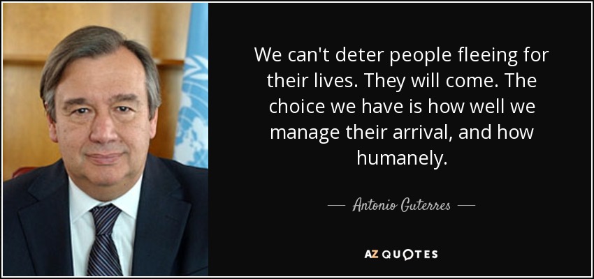 We can't deter people fleeing for their lives. They will come. The choice we have is how well we manage their arrival, and how humanely. - Antonio Guterres
