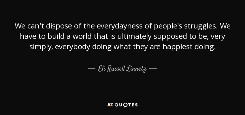 We can't dispose of the everydayness of people's struggles. We have to build a world that is ultimately supposed to be, very simply, everybody doing what they are happiest doing. - Eli Russell Linnetz