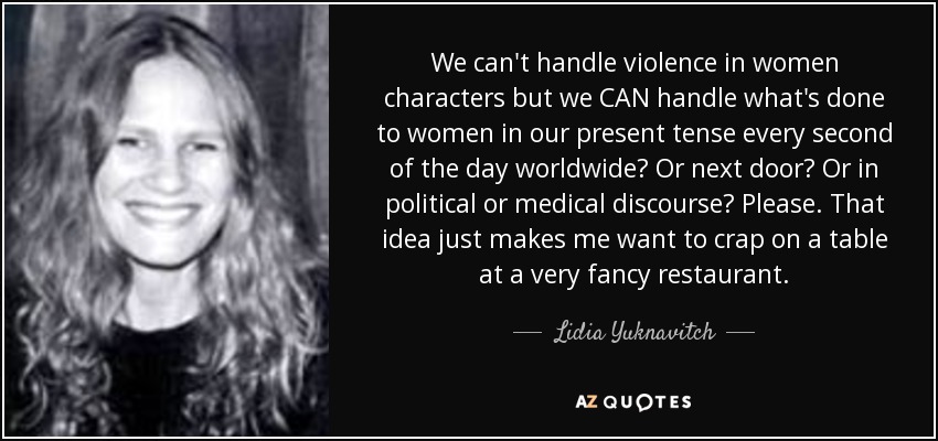 We can't handle violence in women characters but we CAN handle what's done to women in our present tense every second of the day worldwide? Or next door? Or in political or medical discourse? Please. That idea just makes me want to crap on a table at a very fancy restaurant. - Lidia Yuknavitch
