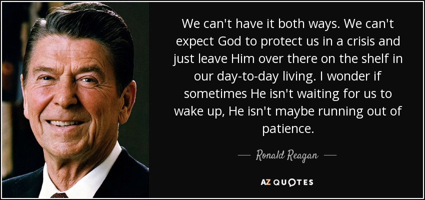 We can't have it both ways. We can't expect God to protect us in a crisis and just leave Him over there on the shelf in our day-to-day living. I wonder if sometimes He isn't waiting for us to wake up, He isn't maybe running out of patience. - Ronald Reagan