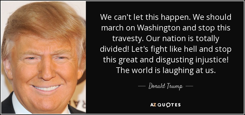 We can't let this happen. We should march on Washington and stop this travesty. Our nation is totally divided! Let's fight like hell and stop this great and disgusting injustice! The world is laughing at us. - Donald Trump