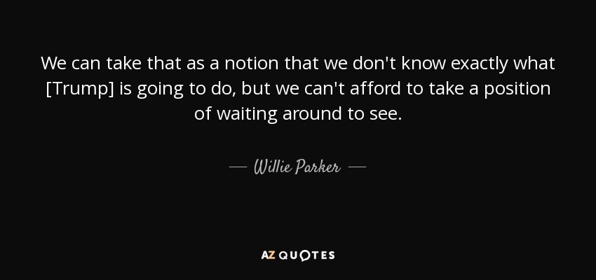 We can take that as a notion that we don't know exactly what [Trump] is going to do, but we can't afford to take a position of waiting around to see. - Willie Parker