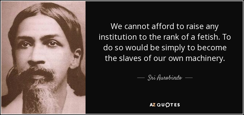 We cannot afford to raise any institution to the rank of a fetish. To do so would be simply to become the slaves of our own machinery. - Sri Aurobindo
