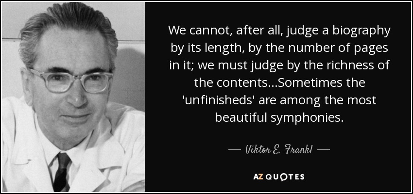 We cannot, after all, judge a biography by its length, by the number of pages in it; we must judge by the richness of the contents...Sometimes the 'unfinisheds' are among the most beautiful symphonies. - Viktor E. Frankl