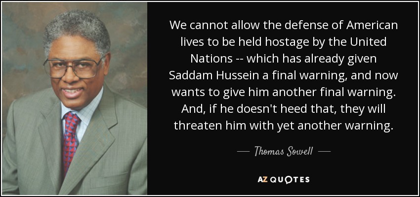 We cannot allow the defense of American lives to be held hostage by the United Nations -- which has already given Saddam Hussein a final warning, and now wants to give him another final warning. And, if he doesn't heed that, they will threaten him with yet another warning. - Thomas Sowell