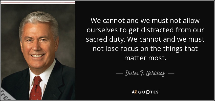 We cannot and we must not allow ourselves to get distracted from our sacred duty. We cannot and we must not lose focus on the things that matter most. - Dieter F. Uchtdorf