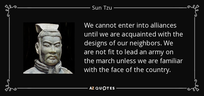 We cannot enter into alliances until we are acquainted with the designs of our neighbors. We are not fit to lead an army on the march unless we are familiar with the face of the country. - Sun Tzu