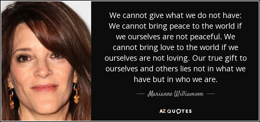 We cannot give what we do not have: We cannot bring peace to the world if we ourselves are not peaceful. We cannot bring love to the world if we ourselves are not loving. Our true gift to ourselves and others lies not in what we have but in who we are. - Marianne Williamson