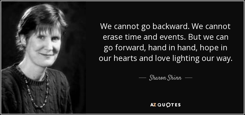 We cannot go backward. We cannot erase time and events. But we can go forward, hand in hand, hope in our hearts and love lighting our way. - Sharon Shinn