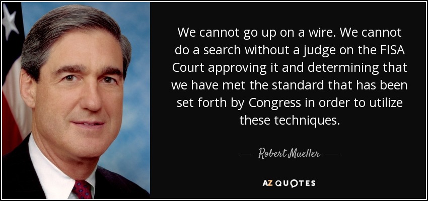 We cannot go up on a wire. We cannot do a search without a judge on the FISA Court approving it and determining that we have met the standard that has been set forth by Congress in order to utilize these techniques. - Robert Mueller