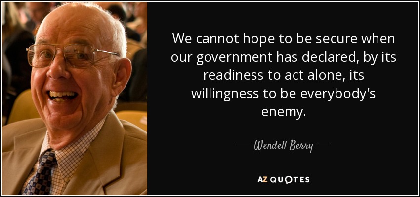 We cannot hope to be secure when our government has declared, by its readiness to act alone, its willingness to be everybody's enemy. - Wendell Berry