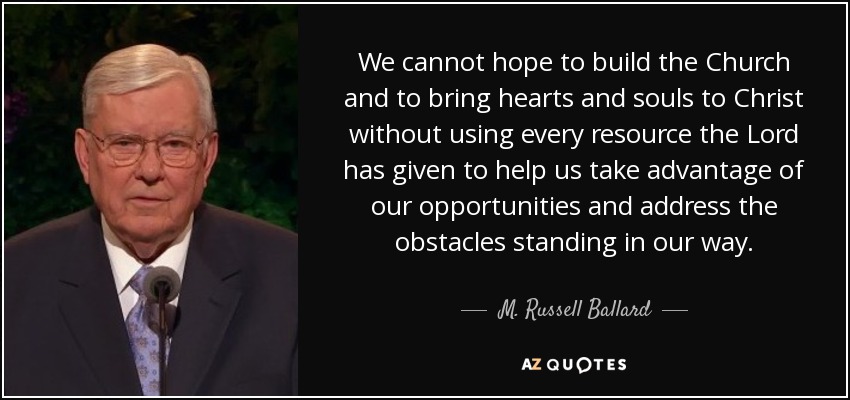 We cannot hope to build the Church and to bring hearts and souls to Christ without using every resource the Lord has given to help us take advantage of our opportunities and address the obstacles standing in our way. - M. Russell Ballard