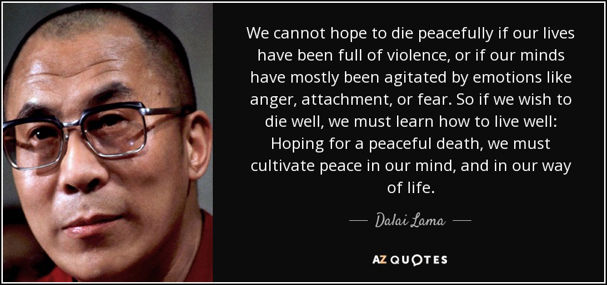 We cannot hope to die peacefully if our lives have been full of violence, or if our minds have mostly been agitated by emotions like anger, attachment, or fear. So if we wish to die well, we must learn how to live well: Hoping for a peaceful death, we must cultivate peace in our mind, and in our way of life. - Dalai Lama