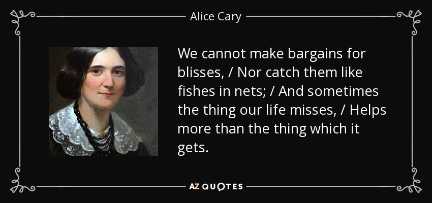 We cannot make bargains for blisses, / Nor catch them like fishes in nets; / And sometimes the thing our life misses, / Helps more than the thing which it gets. - Alice Cary