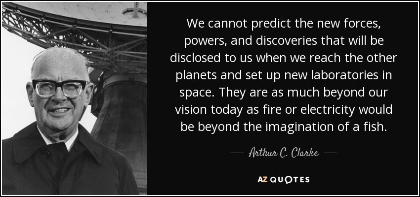 We cannot predict the new forces, powers, and discoveries that will be disclosed to us when we reach the other planets and set up new laboratories in space. They are as much beyond our vision today as fire or electricity would be beyond the imagination of a fish. - Arthur C. Clarke