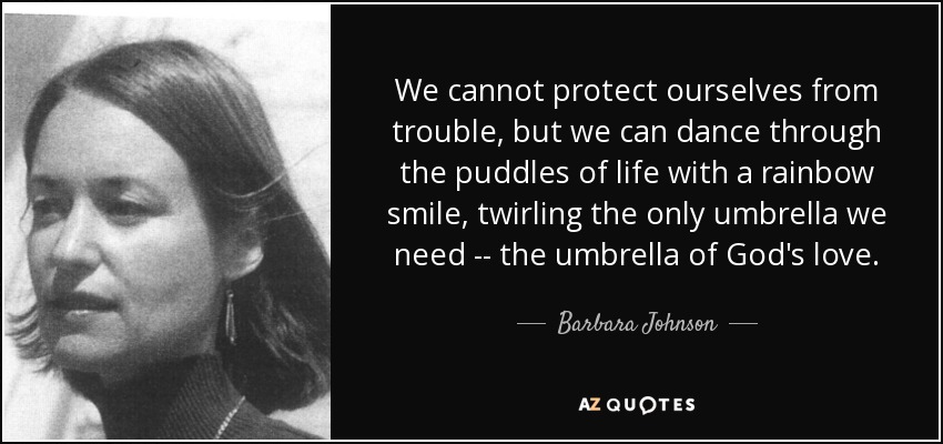 We cannot protect ourselves from trouble, but we can dance through the puddles of life with a rainbow smile, twirling the only umbrella we need -- the umbrella of God's love. - Barbara Johnson
