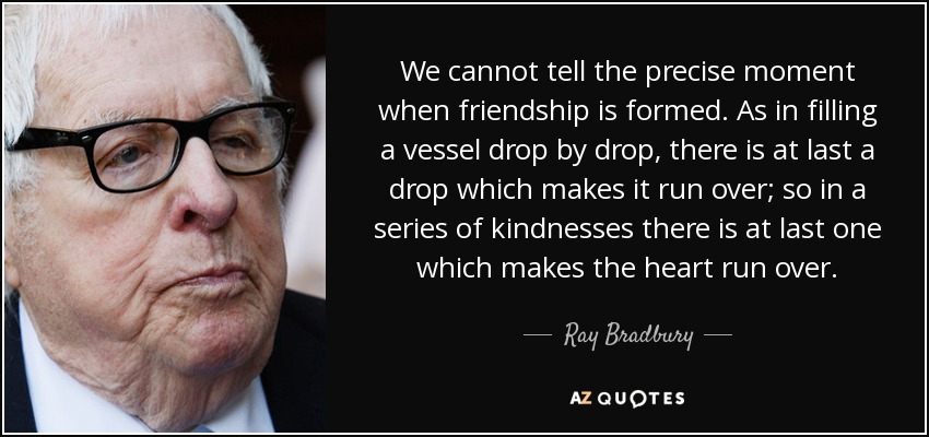 We cannot tell the precise moment when friendship is formed. As in filling a vessel drop by drop, there is at last a drop which makes it run over; so in a series of kindnesses there is at last one which makes the heart run over. - Ray Bradbury
