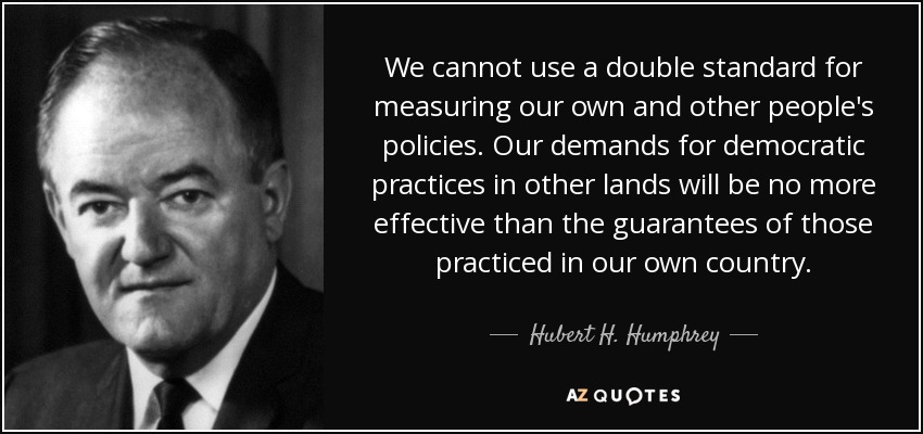 We cannot use a double standard for measuring our own and other people's policies. Our demands for democratic practices in other lands will be no more effective than the guarantees of those practiced in our own country. - Hubert H. Humphrey