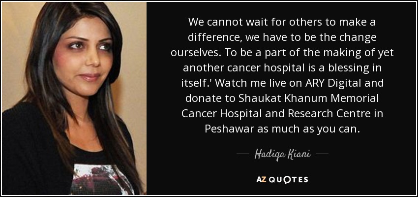 We cannot wait for others to make a difference, we have to be the change ourselves. To be a part of the making of yet another cancer hospital is a blessing in itself.' Watch me live on ARY Digital and donate to Shaukat Khanum Memorial Cancer Hospital and Research Centre in Peshawar as much as you can. - Hadiqa Kiani