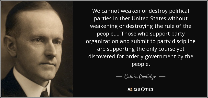 We cannot weaken or destroy political parties in ther United States without weakening or destroying the rule of the people.... Those who support party organization and submit to party discipline are supporting the only course yet discovered for orderly government by the people. - Calvin Coolidge