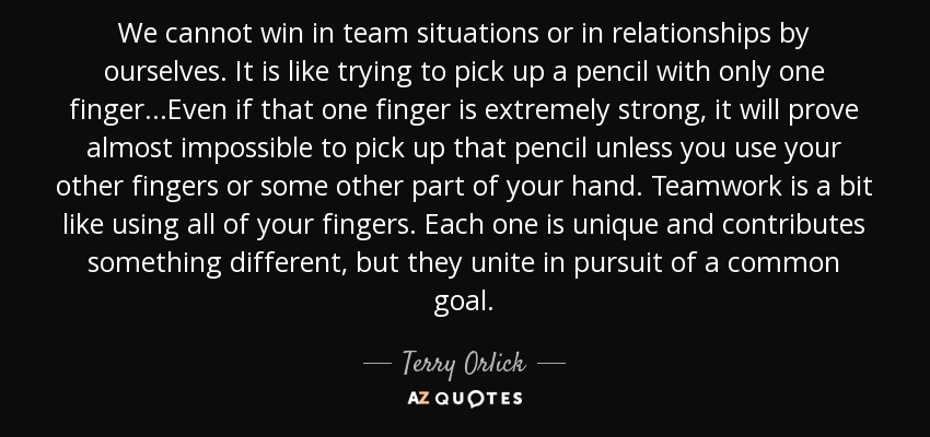 We cannot win in team situations or in relationships by ourselves. It is like trying to pick up a pencil with only one finger...Even if that one finger is extremely strong, it will prove almost impossible to pick up that pencil unless you use your other fingers or some other part of your hand. Teamwork is a bit like using all of your fingers. Each one is unique and contributes something different, but they unite in pursuit of a common goal. - Terry Orlick