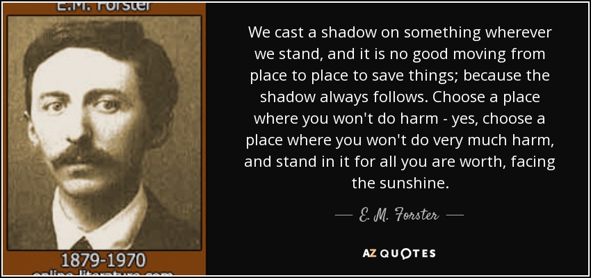 We cast a shadow on something wherever we stand, and it is no good moving from place to place to save things; because the shadow always follows. Choose a place where you won't do harm - yes, choose a place where you won't do very much harm, and stand in it for all you are worth, facing the sunshine. - E. M. Forster