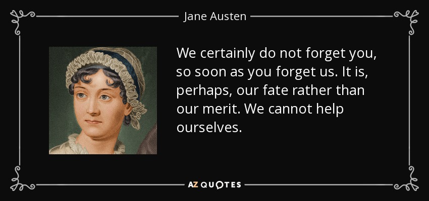 We certainly do not forget you, so soon as you forget us. It is, perhaps, our fate rather than our merit. We cannot help ourselves. - Jane Austen