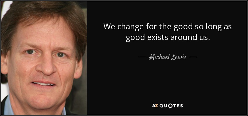 We change for the good so long as good exists around us. - Michael Lewis