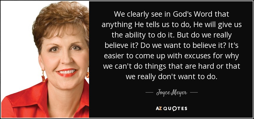 We clearly see in God's Word that anything He tells us to do, He will give us the ability to do it. But do we really believe it? Do we want to believe it? It's easier to come up with excuses for why we can't do things that are hard or that we really don't want to do. - Joyce Meyer