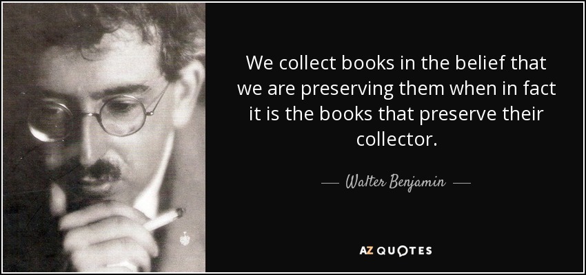 We collect books in the belief that we are preserving them when in fact it is the books that preserve their collector. - Walter Benjamin