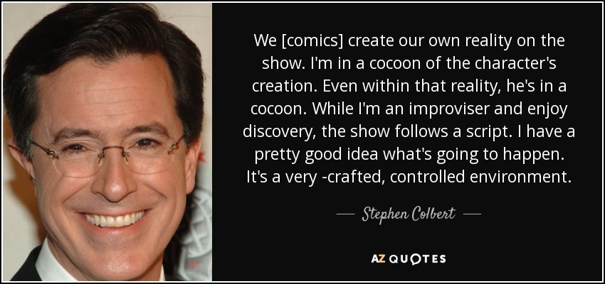 We [comics] create our own reality on the show. I'm in a cocoon of the character's creation. Even within that reality, he's in a cocoon. While I'm an improviser and enjoy discovery, the show follows a script. I have a pretty good idea what's going to happen. It's a very ­crafted, controlled environment. - Stephen Colbert