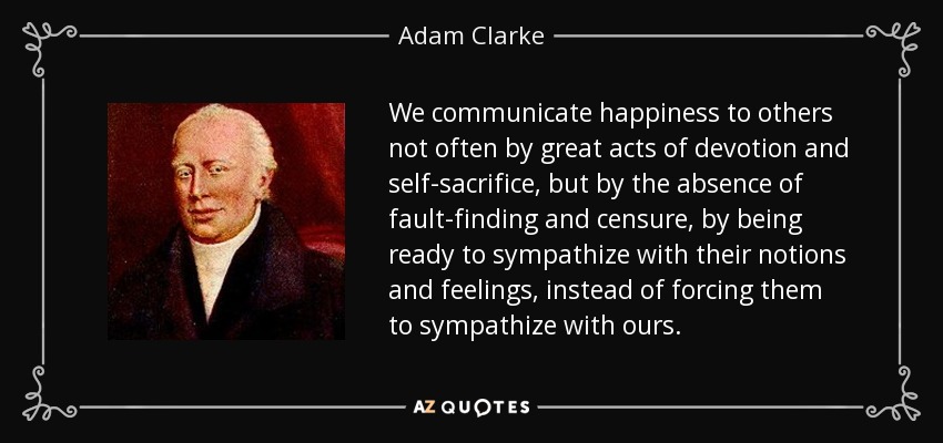 We communicate happiness to others not often by great acts of devotion and self-sacrifice, but by the absence of fault-finding and censure, by being ready to sympathize with their notions and feelings, instead of forcing them to sympathize with ours. - Adam Clarke