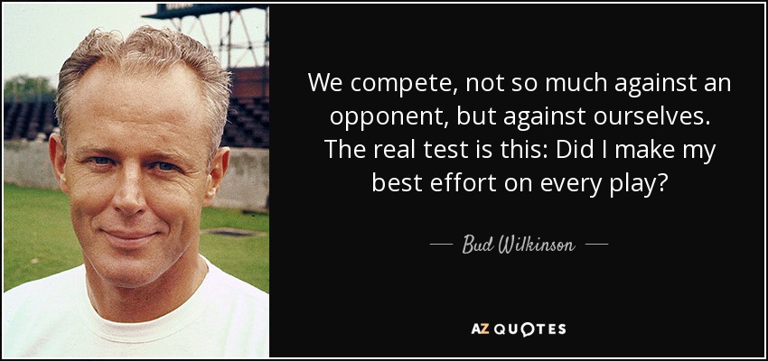 We compete, not so much against an opponent, but against ourselves. The real test is this: Did I make my best effort on every play? - Bud Wilkinson