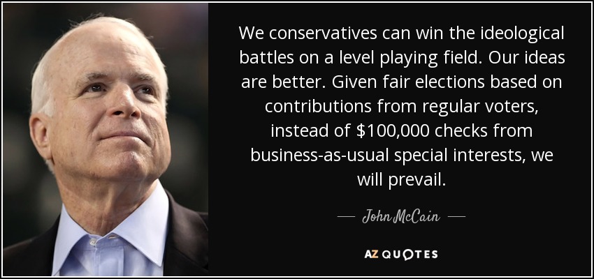We conservatives can win the ideological battles on a level playing field. Our ideas are better. Given fair elections based on contributions from regular voters, instead of $100,000 checks from business-as-usual special interests, we will prevail. - John McCain