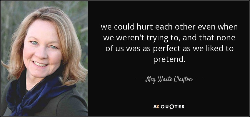 we could hurt each other even when we weren't trying to, and that none of us was as perfect as we liked to pretend. - Meg Waite Clayton