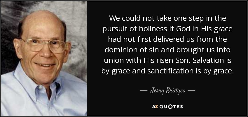 We could not take one step in the pursuit of holiness if God in His grace had not first delivered us from the dominion of sin and brought us into union with His risen Son. Salvation is by grace and sanctification is by grace. - Jerry Bridges