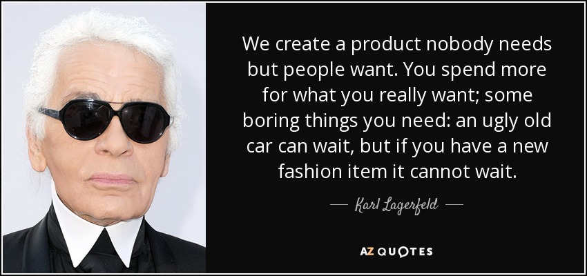 We create a product nobody needs but people want. You spend more for what you really want; some boring things you need: an ugly old car can wait, but if you have a new fashion item it cannot wait. - Karl Lagerfeld