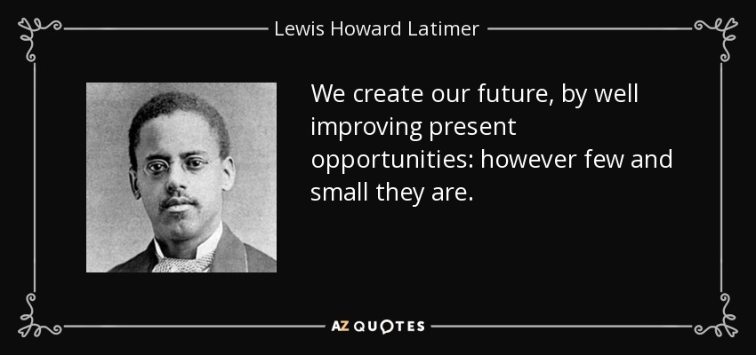 We create our future, by well improving present opportunities: however few and small they are. - Lewis Howard Latimer