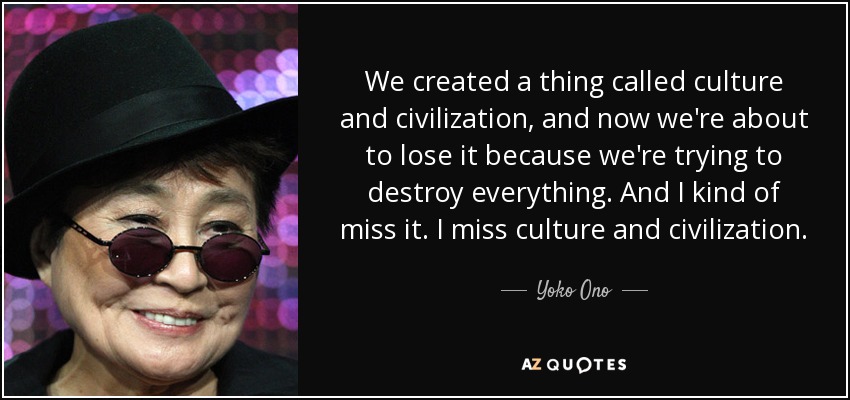 We created a thing called culture and civilization, and now we're about to lose it because we're trying to destroy everything. And I kind of miss it. I miss culture and civilization. - Yoko Ono