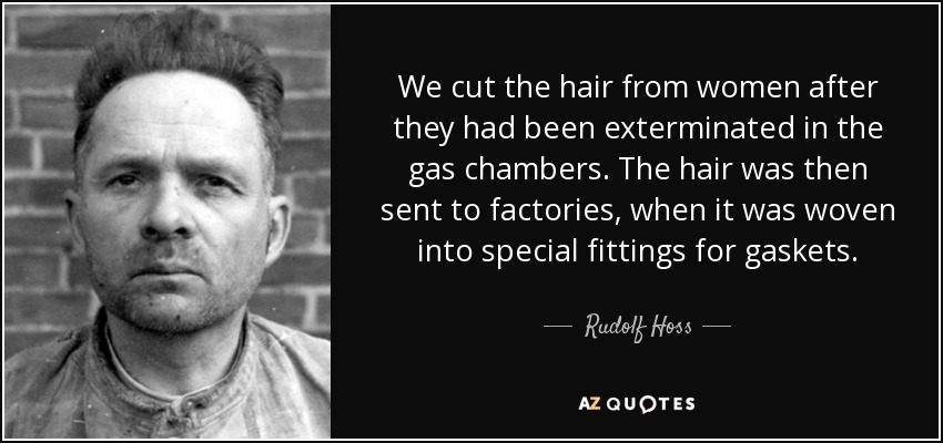 We cut the hair from women after they had been exterminated in the gas chambers. The hair was then sent to factories, when it was woven into special fittings for gaskets. - Rudolf Hoss