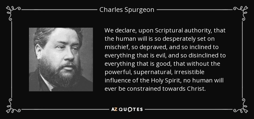 We declare, upon Scriptural authority, that the human will is so desperately set on mischief, so depraved, and so inclined to everything that is evil, and so disinclined to everything that is good, that without the powerful, supernatural, irresistible influence of the Holy Spirit, no human will ever be constrained towards Christ. - Charles Spurgeon