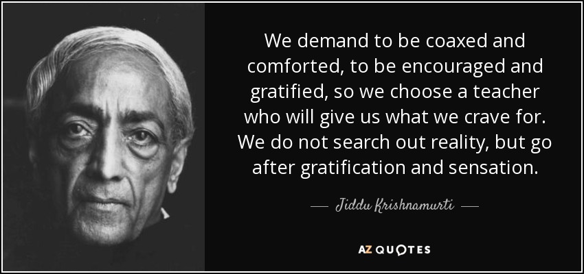 We demand to be coaxed and comforted, to be encouraged and gratified, so we choose a teacher who will give us what we crave for. We do not search out reality, but go after gratification and sensation. - Jiddu Krishnamurti