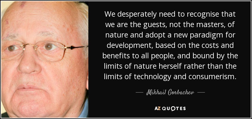 We desperately need to recognise that we are the guests, not the masters, of nature and adopt a new paradigm for development, based on the costs and benefits to all people, and bound by the limits of nature herself rather than the limits of technology and consumerism. - Mikhail Gorbachev