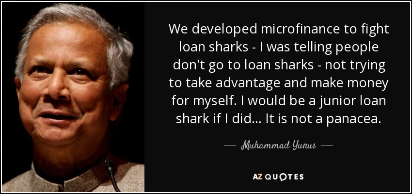 We developed microfinance to fight loan sharks - I was telling people don't go to loan sharks - not trying to take advantage and make money for myself. I would be a junior loan shark if I did ... It is not a panacea. - Muhammad Yunus