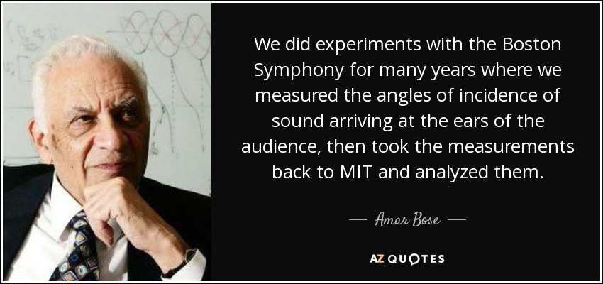 We did experiments with the Boston Symphony for many years where we measured the angles of incidence of sound arriving at the ears of the audience, then took the measurements back to MIT and analyzed them. - Amar Bose